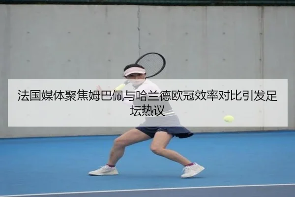 法国媒体聚焦姆巴佩与哈兰德欧冠效率对比引发足坛热议