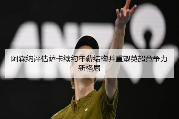 阿森纳评估萨卡续约年薪结构并重塑英超竞争力新格局