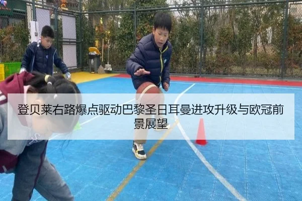 登贝莱右路爆点驱动巴黎圣日耳曼进攻升级与欧冠前景展望