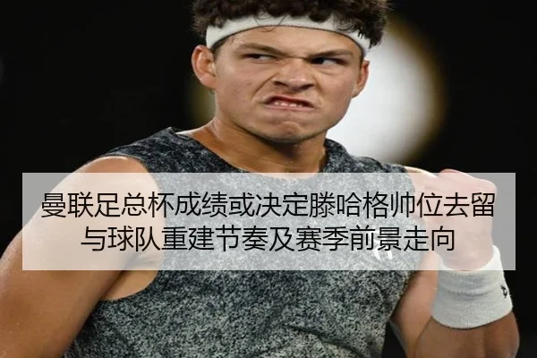 曼联足总杯成绩或决定滕哈格帅位去留与球队重建节奏及赛季前景走向